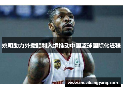 姚明助力外援顺利入境推动中国篮球国际化进程