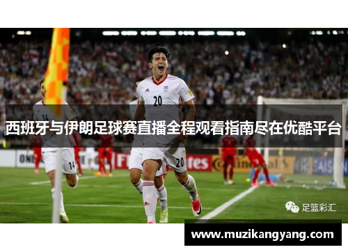 西班牙与伊朗足球赛直播全程观看指南尽在优酷平台